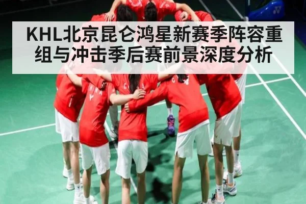 KHL北京昆仑鸿星新赛季阵容重组与冲击季后赛前景深度分析