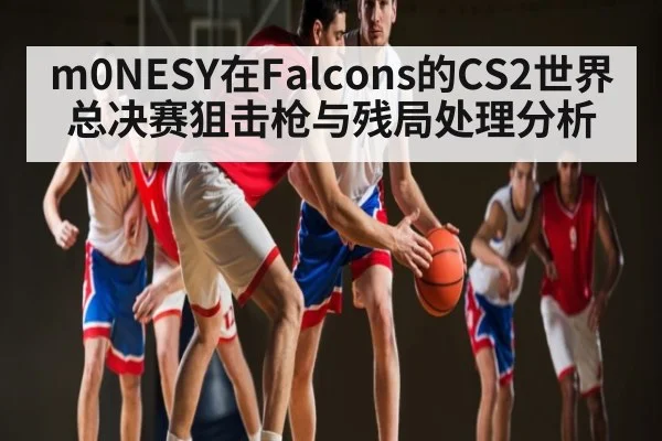 m0NESY在Falcons的CS2世界总决赛狙击枪与残局处理分析