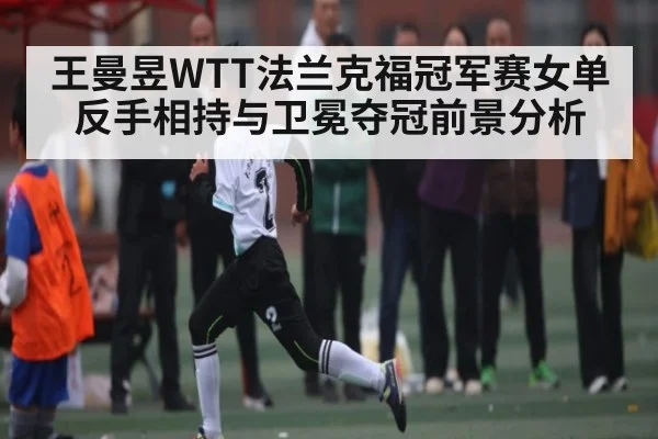 王曼昱WTT法兰克福冠军赛女单反手相持与卫冕夺冠前景分析