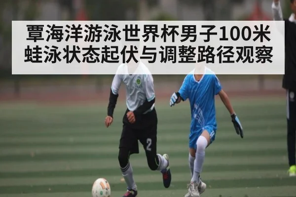 覃海洋游泳世界杯男子100米蛙泳状态起伏与调整路径观察